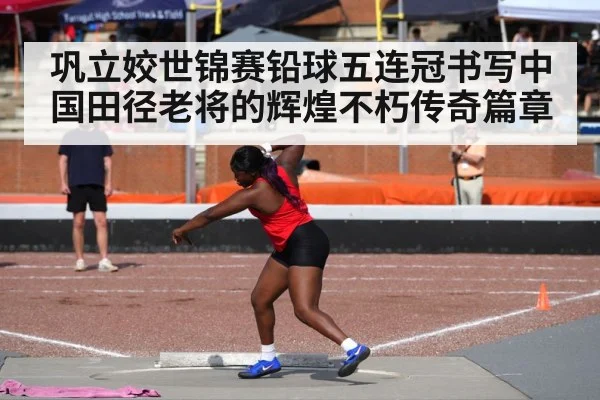 巩立姣世锦赛铅球五连冠书写中国田径老将的辉煌不朽传奇篇章